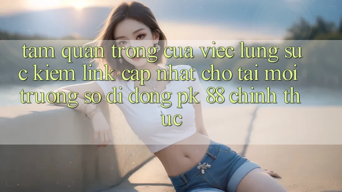 Tầm Quan Trọng Của Việc Lùng sục Kiếm “Link Cập Nhật Cho Tải Môi trường số di động PK 88” Chính Thức
