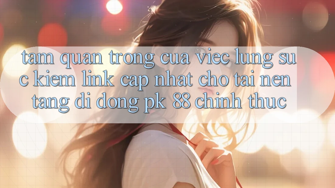 Tầm Quan Trọng Của Việc Lùng sục Kiếm “Link Cập Nhật Cho Tải Nền tảng di động PK 88” Chính Thức