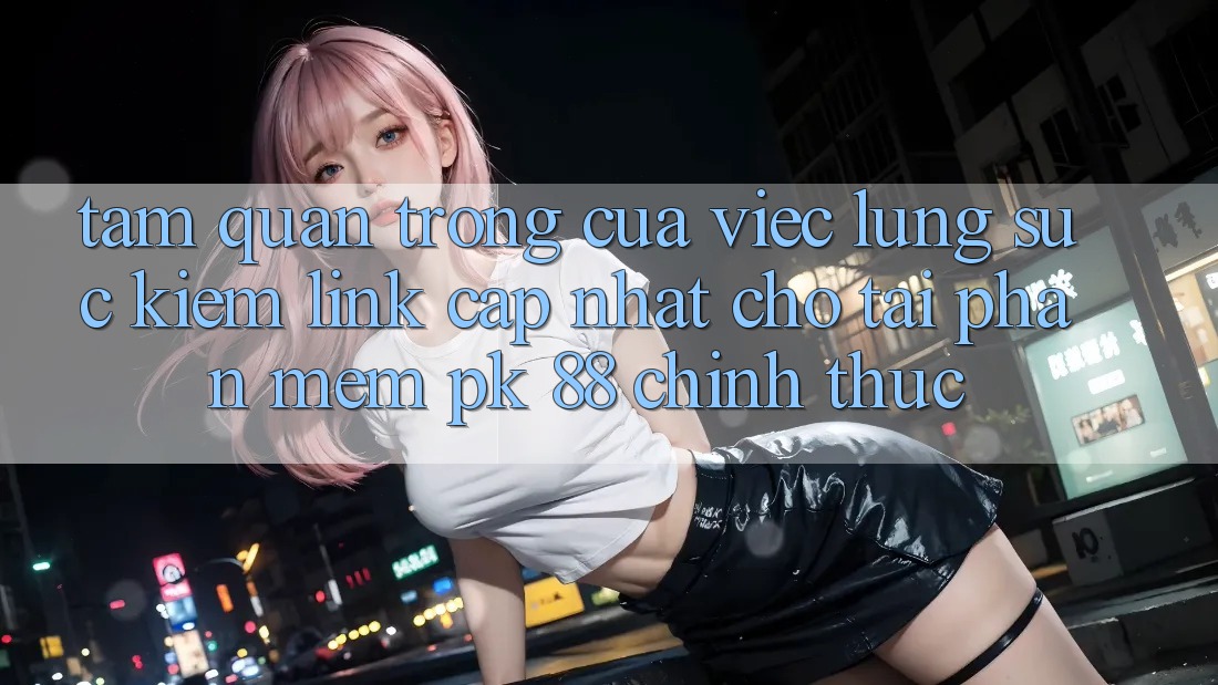 Tầm Quan Trọng Của Việc Lùng sục Kiếm “Link Cập Nhật Cho Tải Phần mềm PK 88” Chính Thức