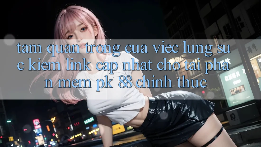 Tầm Quan Trọng Của Việc Lùng sục Kiếm “Link Cập Nhật Cho Tải Phần mềm PK 88” Chính Thức