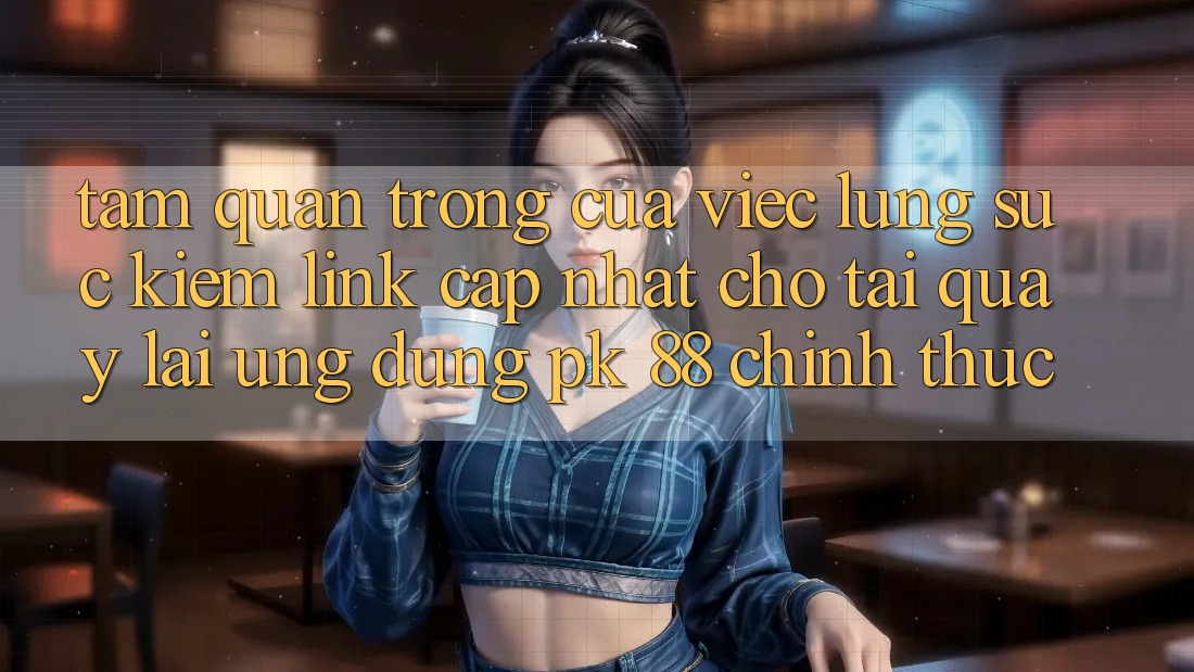 Tầm Quan Trọng Của Việc Lùng sục Kiếm “Link Cập Nhật Cho Tải quay lại Ứng Dụng PK 88” Chính Thức