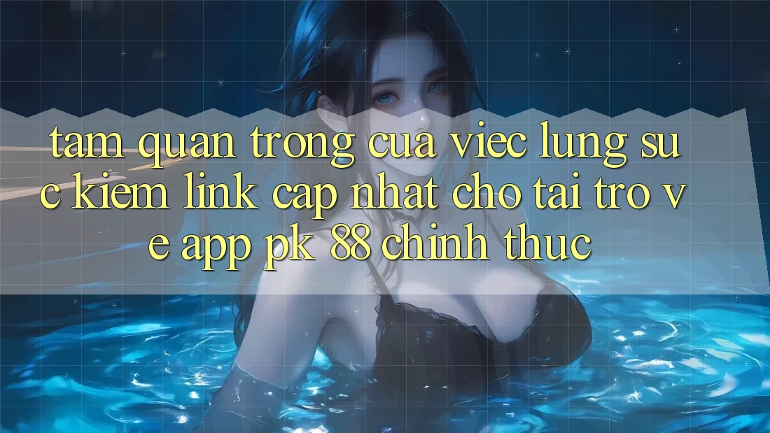 Tầm Quan Trọng Của Việc Lùng sục Kiếm “Link Cập Nhật Cho Tải trở về App PK 88” Chính Thức