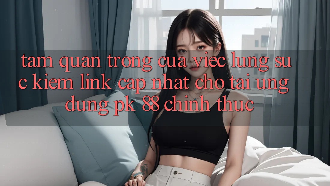 Tầm Quan Trọng Của Việc Lùng sục Kiếm “Link Cập Nhật Cho Tải Ứng Dụng PK 88” Chính Thức