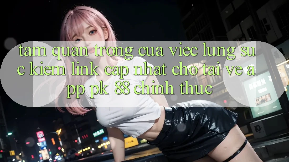 Tầm Quan Trọng Của Việc Lùng sục Kiếm “Link Cập Nhật Cho Tải về App PK 88” Chính Thức