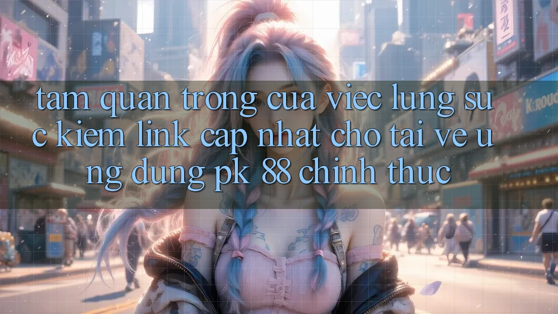 Tầm Quan Trọng Của Việc Lùng sục Kiếm “Link Cập Nhật Cho Tải về Ứng Dụng PK 88” Chính Thức