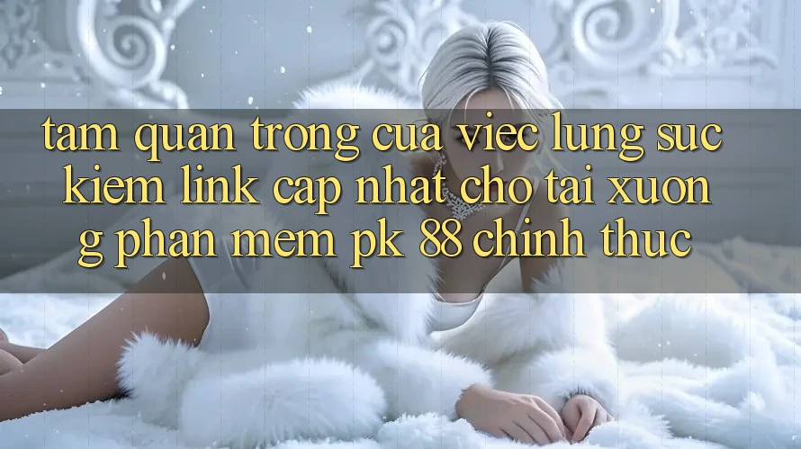 Tầm Quan Trọng Của Việc Lùng sục Kiếm “Link Cập Nhật Cho Tải xuống Phần mềm PK 88” Chính Thức