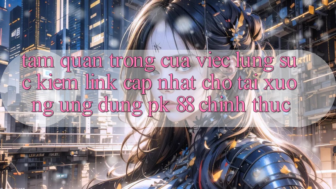 Tầm Quan Trọng Của Việc Lùng sục kiếm “Link Cập Nhật Cho Tải xuống Ứng Dụng PK 88” Chính Thức
