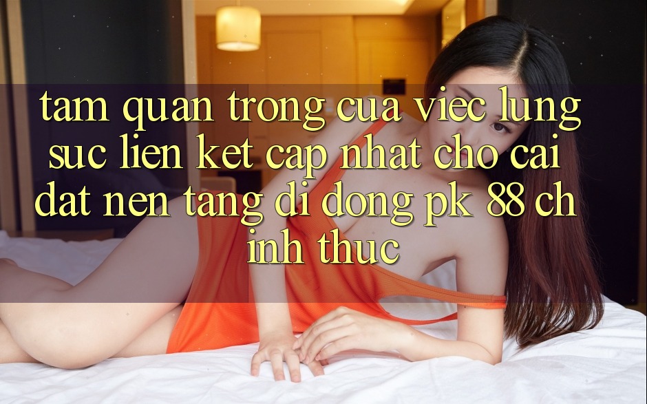 Tầm Quan Trọng Của Việc Lùng sục “Liên kết Cập Nhật Cho Cài đặt Nền tảng di động PK 88” Chính Thức