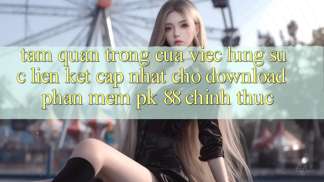 Tầm Quan Trọng Của Việc Lùng sục “Liên kết Cập Nhật Cho Download Phần mềm PK 88” Chính Thức
