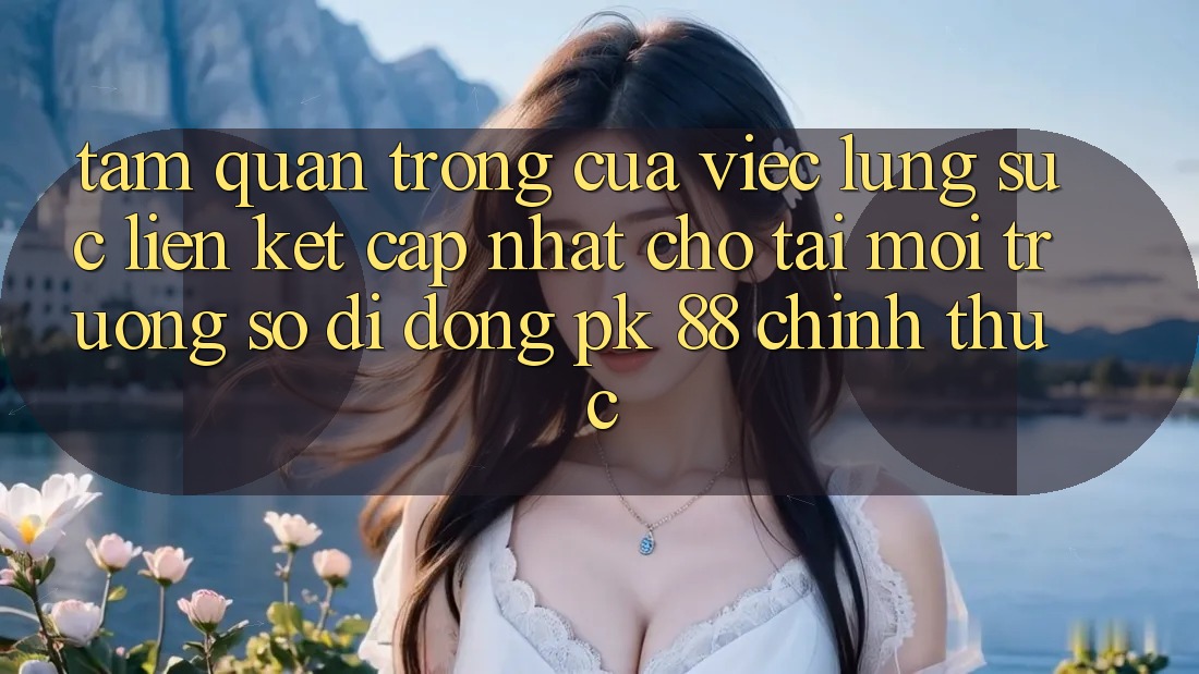 Tầm Quan Trọng Của Việc Lùng sục “Liên kết Cập Nhật Cho Tải Môi trường số di động PK 88” Chính Thức