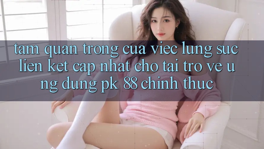 Tầm Quan Trọng Của Việc Lùng sục “Liên kết Cập Nhật Cho Tải trở về Ứng Dụng PK 88” Chính Thức