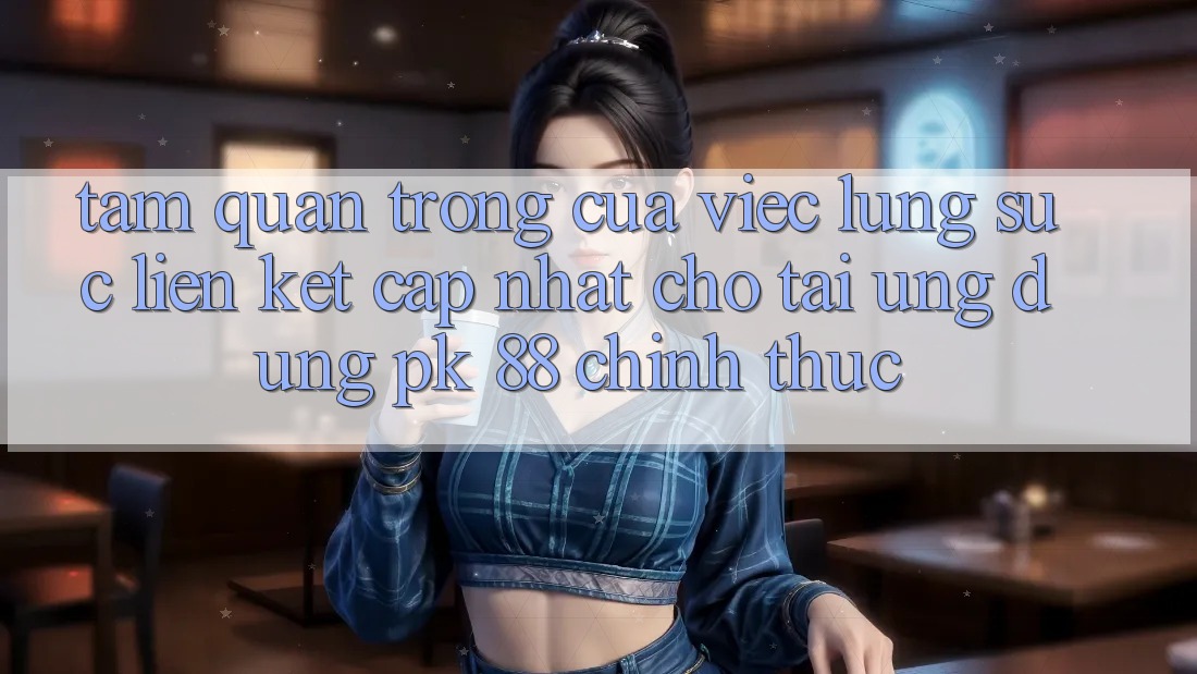 Tầm Quan Trọng Của Việc Lùng sục “Liên kết Cập Nhật Cho Tải Ứng Dụng PK 88” Chính Thức