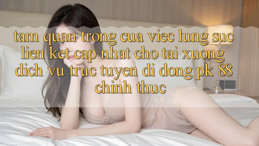 Tầm Quan Trọng Của Việc Lùng sục “Liên kết Cập Nhật Cho Tải xuống Dịch vụ trực tuyến di động PK 88” Chính Thức