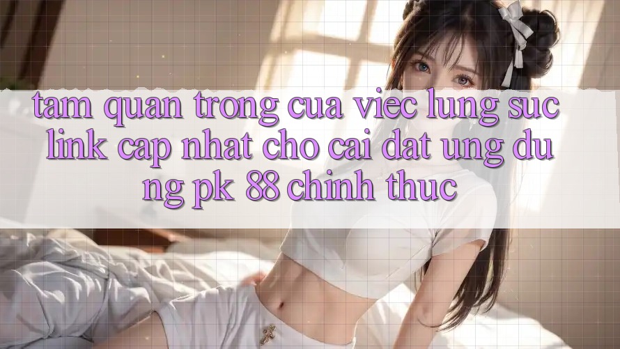 Tầm Quan Trọng Của Việc Lùng sục “Link Cập Nhật Cho Cài đặt Ứng Dụng PK 88” Chính Thức