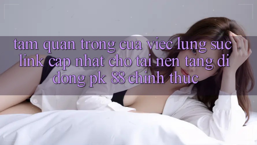 Tầm Quan Trọng Của Việc Lùng sục “Link Cập Nhật Cho Tải Nền tảng di động PK 88” Chính Thức