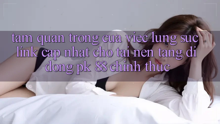 Tầm Quan Trọng Của Việc Lùng sục “Link Cập Nhật Cho Tải Nền tảng di động PK 88” Chính Thức