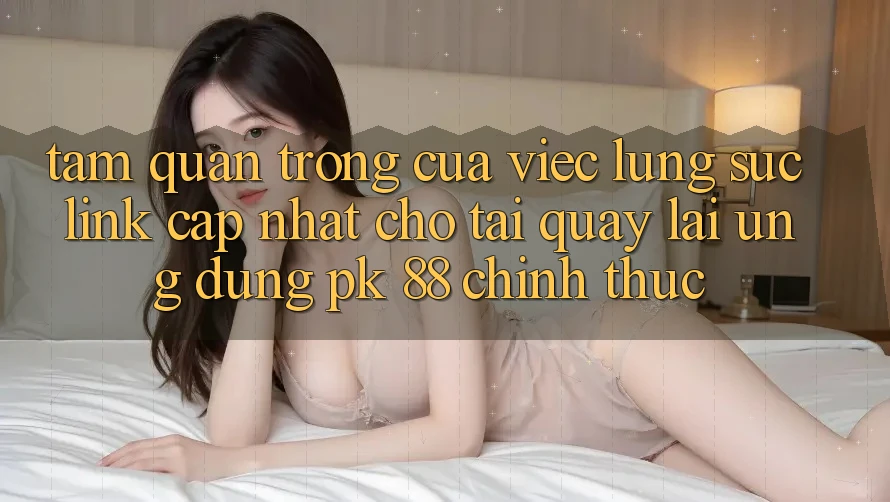 Tầm Quan Trọng Của Việc Lùng sục “Link Cập Nhật Cho Tải quay lại Ứng Dụng PK 88” Chính Thức