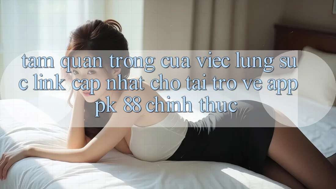 Tầm Quan Trọng Của Việc Lùng sục “Link Cập Nhật Cho Tải trở về App PK 88” Chính Thức