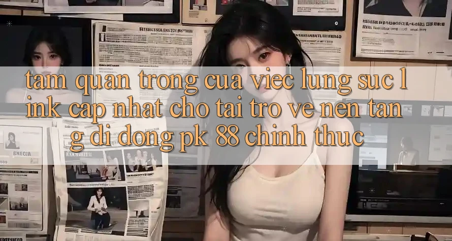 Tầm Quan Trọng Của Việc Lùng sục “Link Cập Nhật Cho Tải trở về Nền tảng di động PK 88” Chính Thức