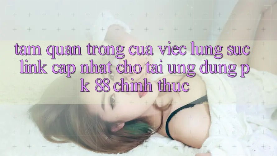 Tầm Quan Trọng Của Việc Lùng sục “Link Cập Nhật Cho Tải Ứng Dụng PK 88” Chính Thức