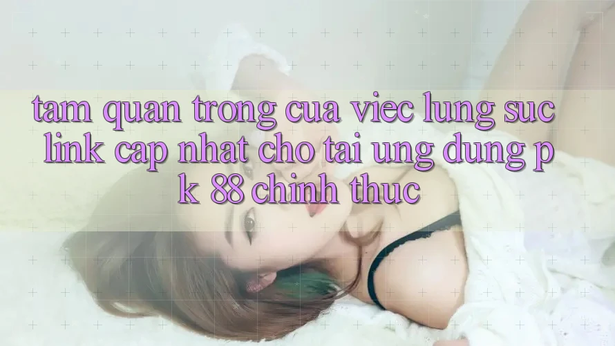 Tầm Quan Trọng Của Việc Lùng sục “Link Cập Nhật Cho Tải Ứng Dụng PK 88” Chính Thức