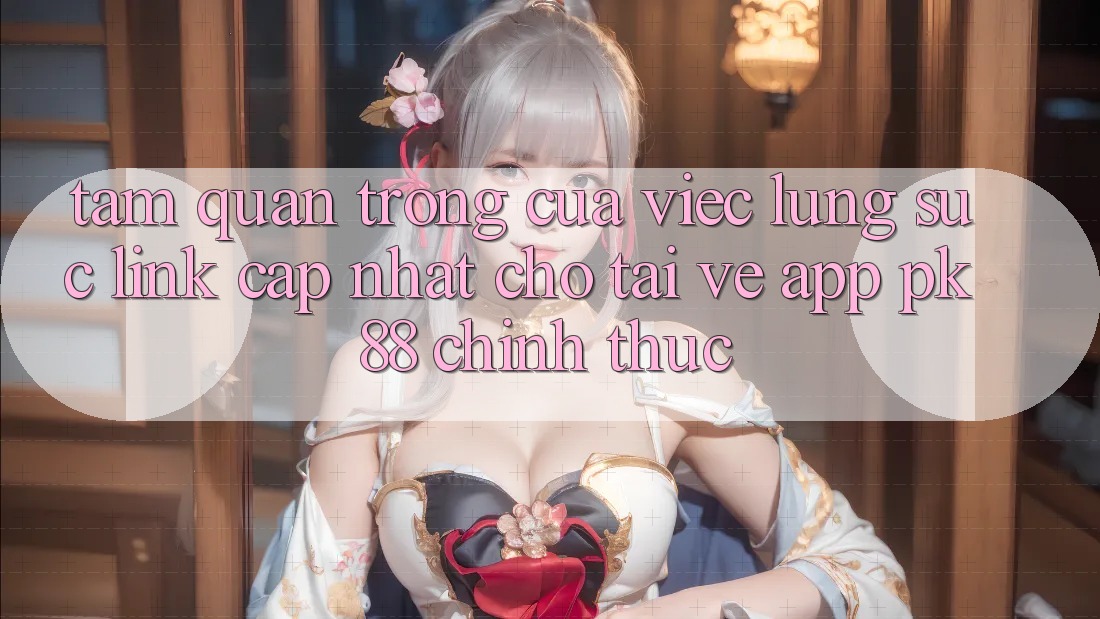 Tầm Quan Trọng Của Việc Lùng sục “Link Cập Nhật Cho Tải về App PK 88” Chính Thức