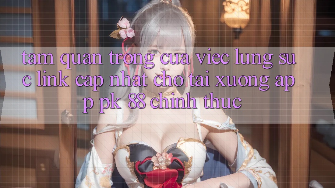 Tầm Quan Trọng Của Việc Lùng sục “Link Cập Nhật Cho Tải xuống App PK 88” Chính Thức