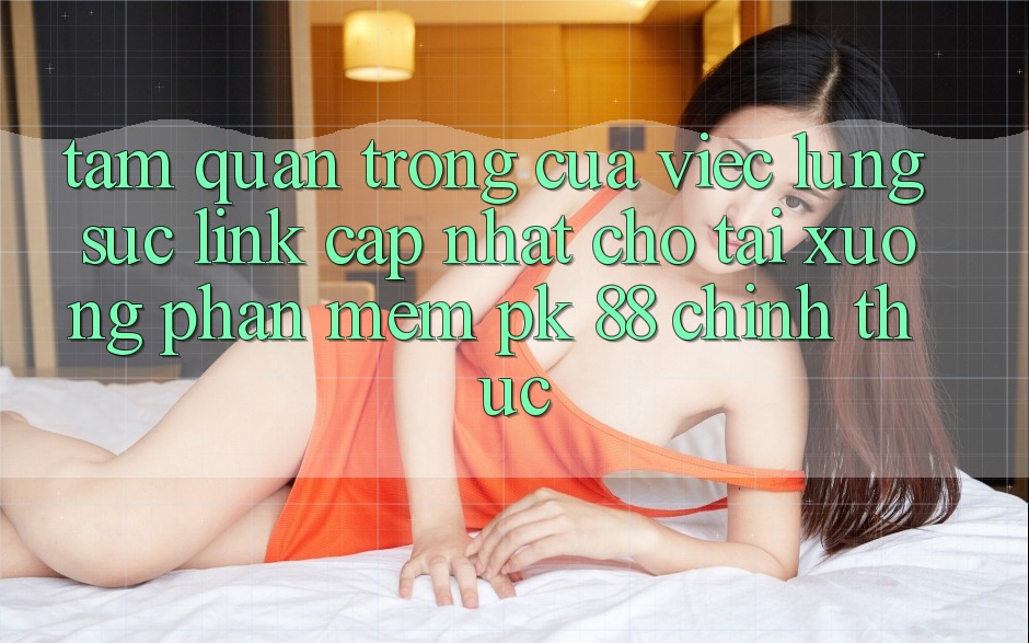 Tầm Quan Trọng Của Việc Lùng sục “Link Cập Nhật Cho Tải xuống Phần mềm PK 88” Chính Thức