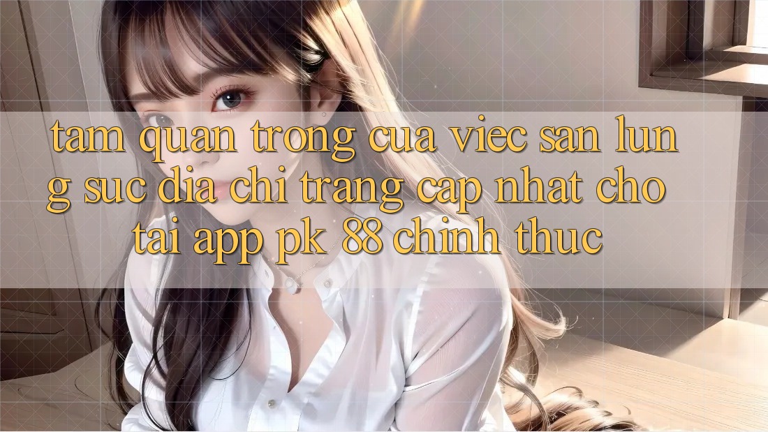 Tầm Quan Trọng Của Việc Săn lùng sục “Địa chỉ trang Cập Nhật Cho Tải App PK 88” Chính Thức