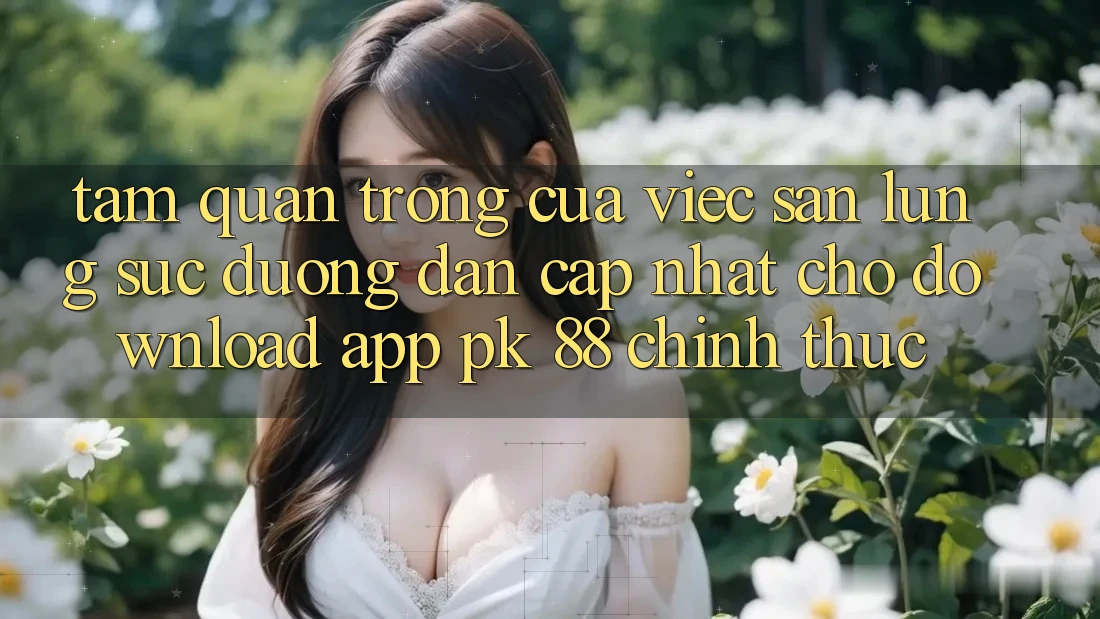 Tầm Quan Trọng Của Việc Săn lùng sục “Đường dẫn Cập Nhật Cho Download App PK 88” Chính Thức