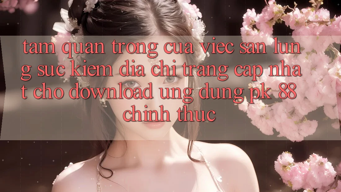 Tầm Quan Trọng Của Việc Săn lùng sục Kiếm “Địa chỉ trang Cập Nhật Cho Download Ứng Dụng PK 88” Chính Thức