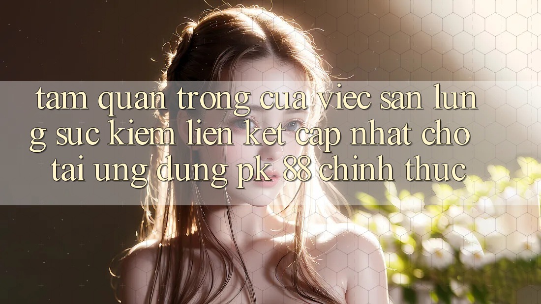 Tầm Quan Trọng Của Việc Săn lùng sục Kiếm “Liên kết Cập Nhật Cho Tải Ứng Dụng PK 88” Chính Thức