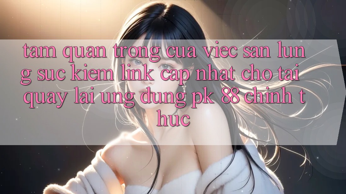 Tầm Quan Trọng Của Việc Săn lùng sục Kiếm “Link Cập Nhật Cho Tải quay lại Ứng Dụng PK 88” Chính Thức