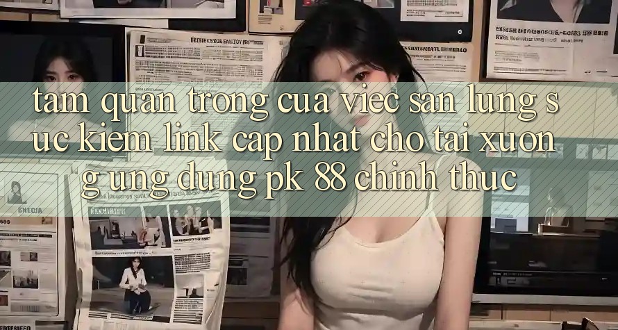 Tầm Quan Trọng Của Việc Săn lùng sục Kiếm “Link Cập Nhật Cho Tải xuống Ứng Dụng PK 88” Chính Thức
