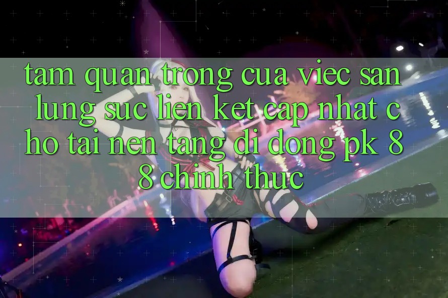 Tầm Quan Trọng Của Việc Săn lùng sục “Liên kết Cập Nhật Cho Tải Nền tảng di động PK 88” Chính Thức
