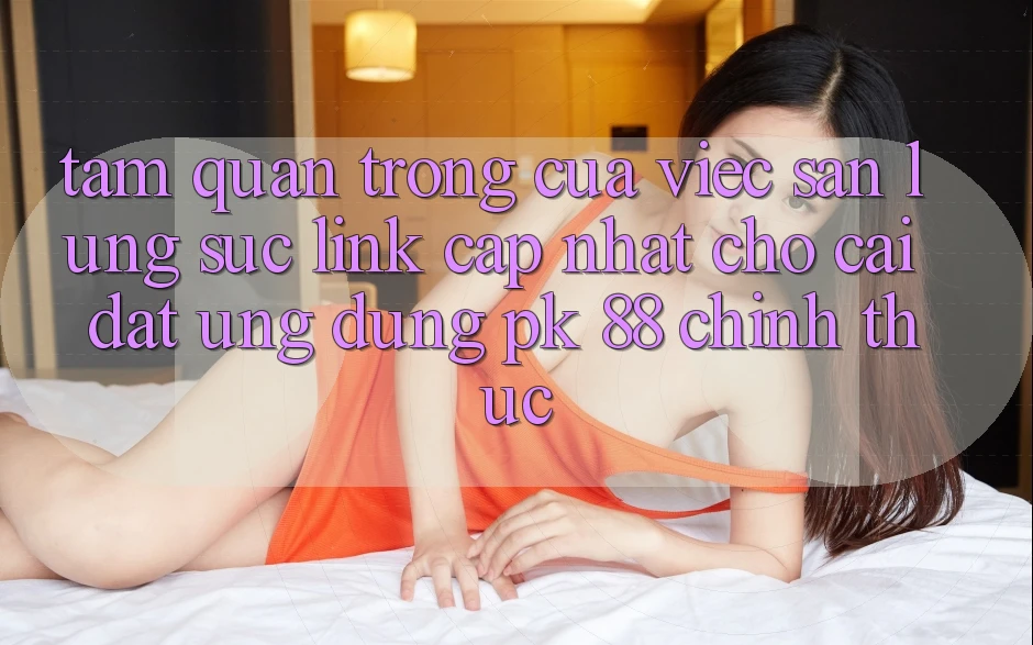 Tầm Quan Trọng Của Việc Săn lùng sục “Link Cập Nhật Cho Cài đặt Ứng Dụng PK 88” Chính Thức