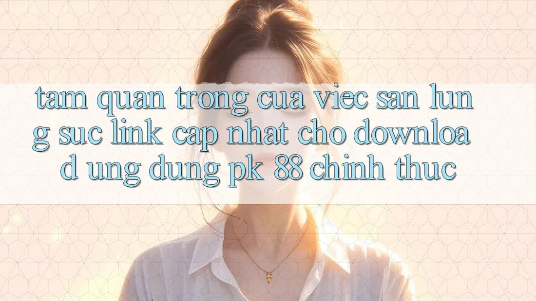 Tầm Quan Trọng Của Việc Săn lùng sục “Link Cập Nhật Cho Download Ứng Dụng PK 88” Chính Thức