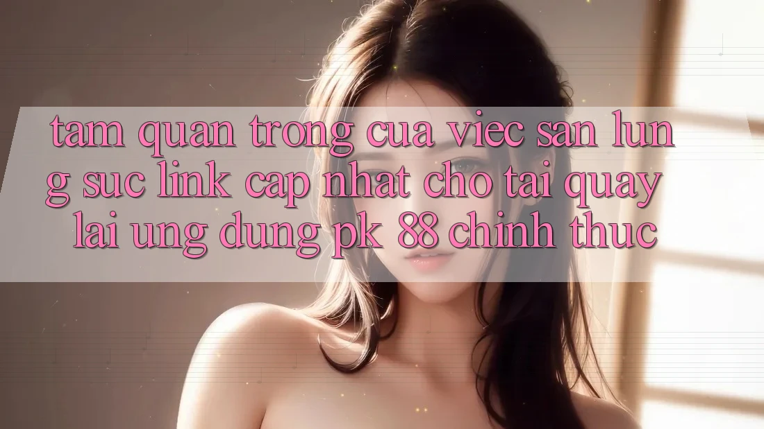 Tầm Quan Trọng Của Việc Săn lùng sục “Link Cập Nhật Cho Tải quay lại Ứng Dụng PK 88” Chính Thức