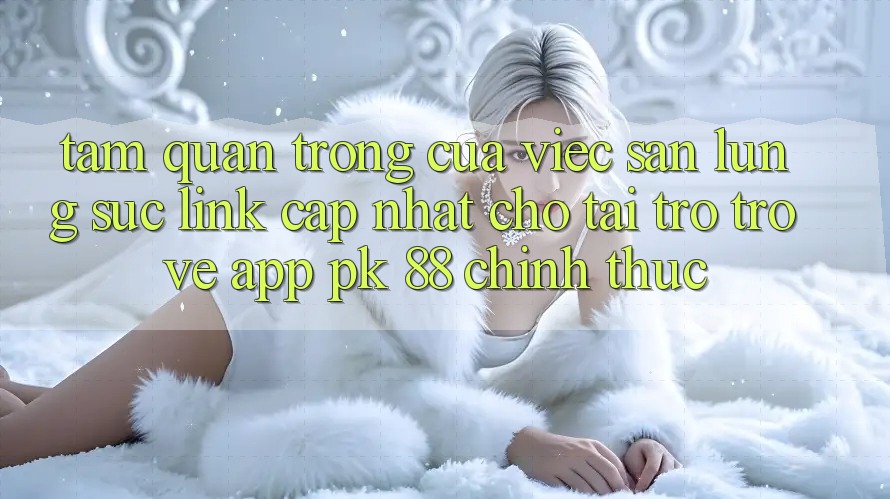 Tầm Quan Trọng Của Việc Săn lùng sục “Link Cập Nhật Cho Tải trở trở về App PK 88” Chính Thức
