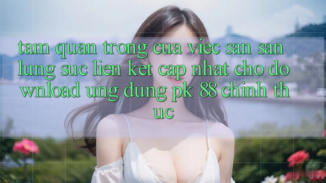 Tầm Quan Trọng Của Việc Săn săn lùng sục “Liên kết Cập Nhật Cho Download Ứng Dụng PK 88” Chính Thức