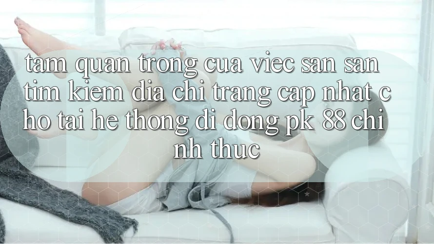 Tầm Quan Trọng Của Việc Săn săn tìm Kiếm “Địa chỉ trang Cập Nhật Cho Tải Hệ thống di động PK 88” Chính Thức
