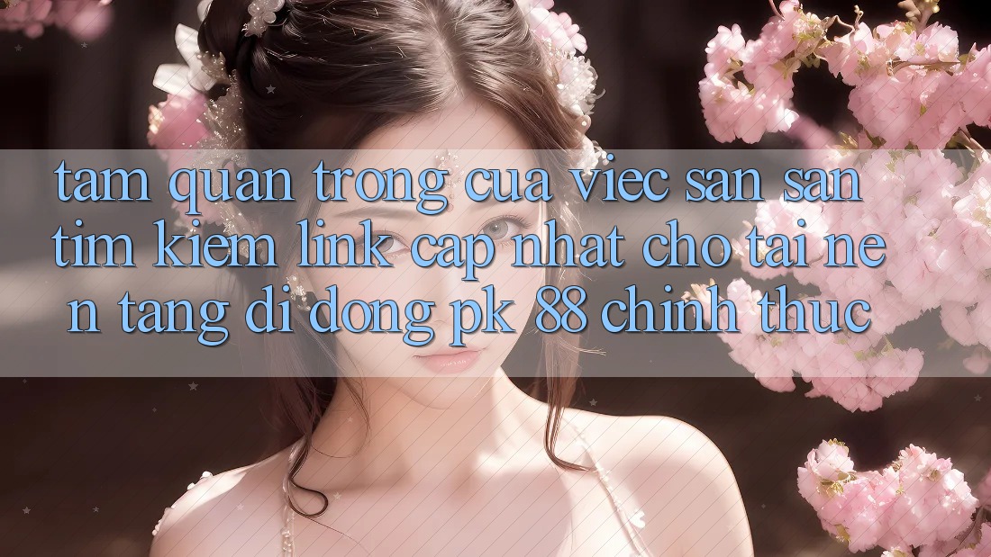 Tầm Quan Trọng Của Việc Săn săn tìm Kiếm “Link Cập Nhật Cho Tải Nền tảng di động PK 88” Chính Thức