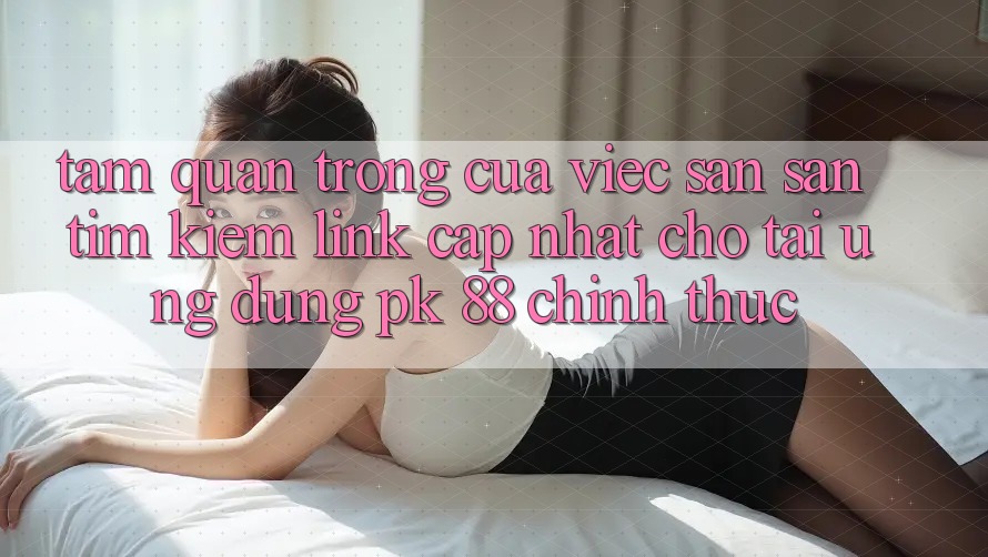 Tầm Quan Trọng Của Việc Săn săn tìm Kiếm “Link Cập Nhật Cho Tải Ứng Dụng PK 88” Chính Thức