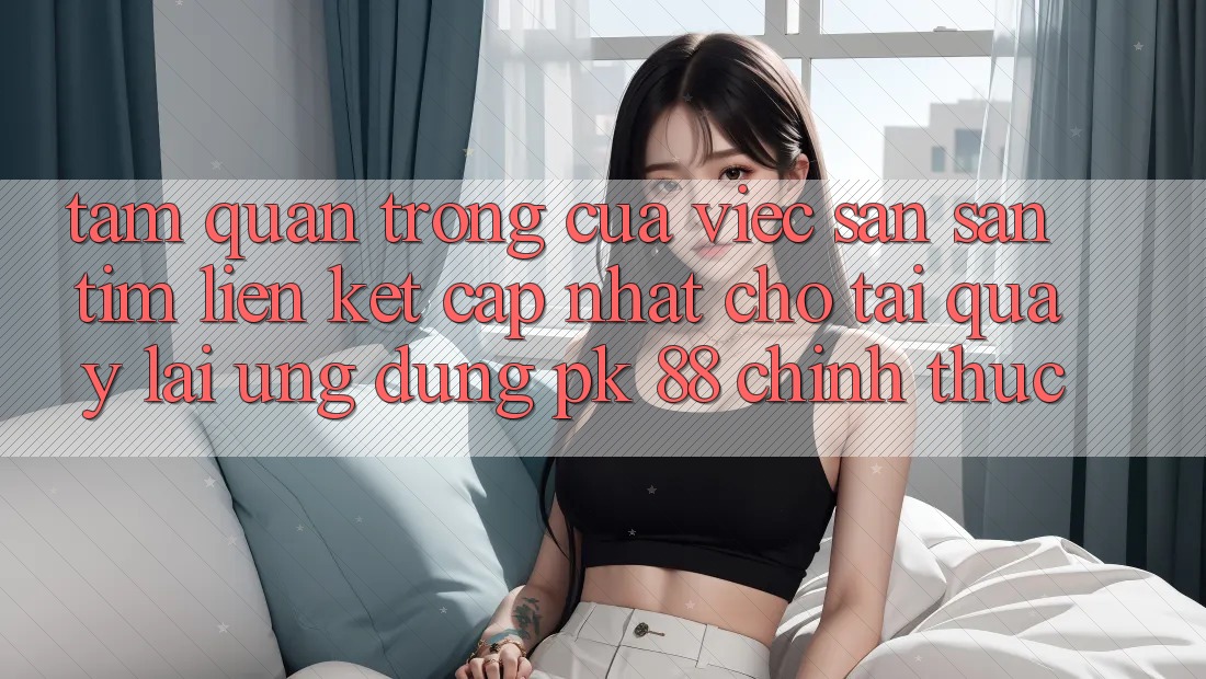 Tầm Quan Trọng Của Việc Săn săn tìm “Liên kết Cập Nhật Cho Tải quay lại Ứng Dụng PK 88” Chính Thức