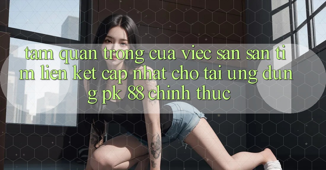 Tầm Quan Trọng Của Việc Săn săn tìm “Liên kết Cập Nhật Cho Tải Ứng Dụng PK 88” Chính Thức
