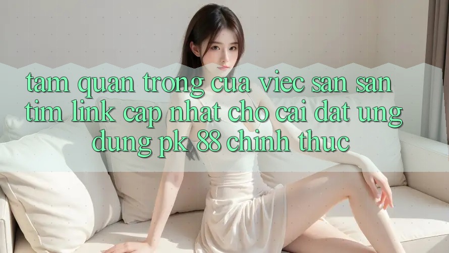 Tầm Quan Trọng Của Việc Săn săn tìm “Link Cập Nhật Cho Cài đặt Ứng Dụng PK 88” Chính Thức