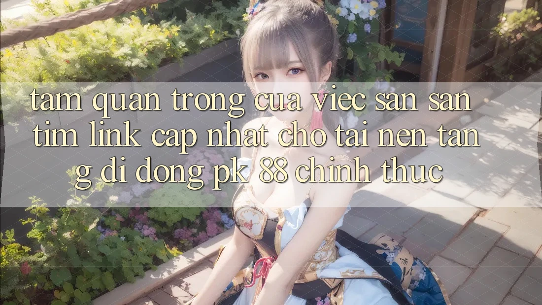 Tầm Quan Trọng Của Việc Săn săn tìm “Link Cập Nhật Cho Tải Nền tảng di động PK 88” Chính Thức
