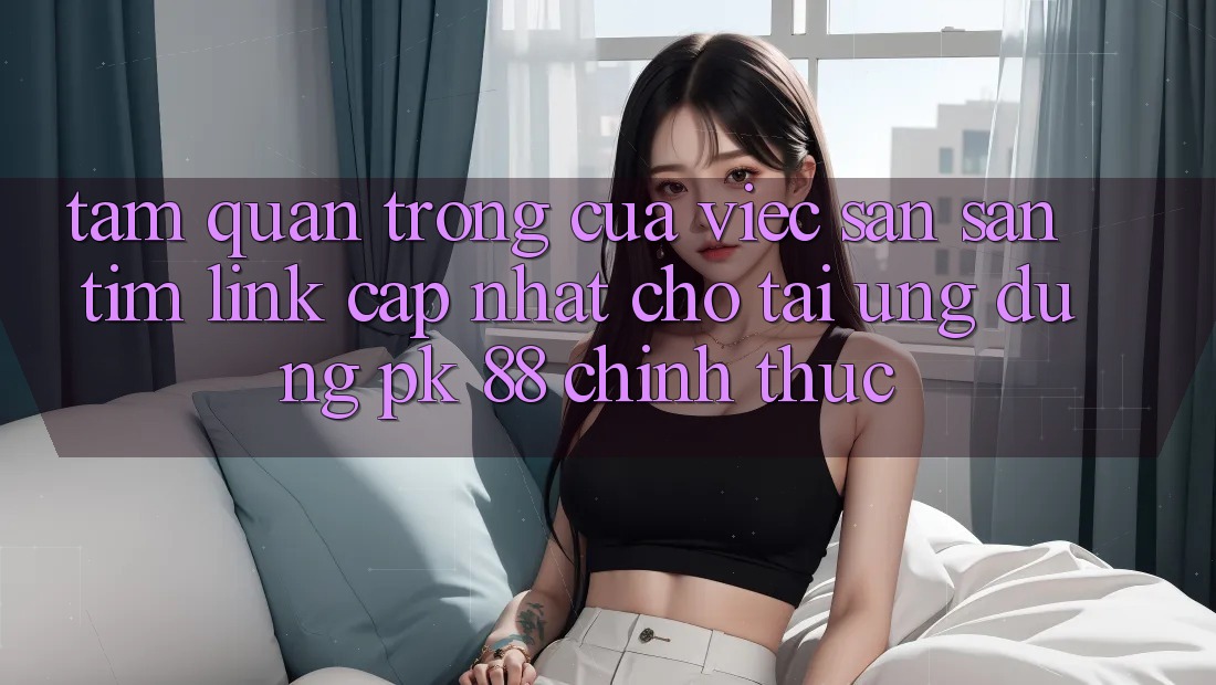 Tầm Quan Trọng Của Việc Săn săn tìm “Link Cập Nhật Cho Tải Ứng Dụng PK 88” Chính Thức