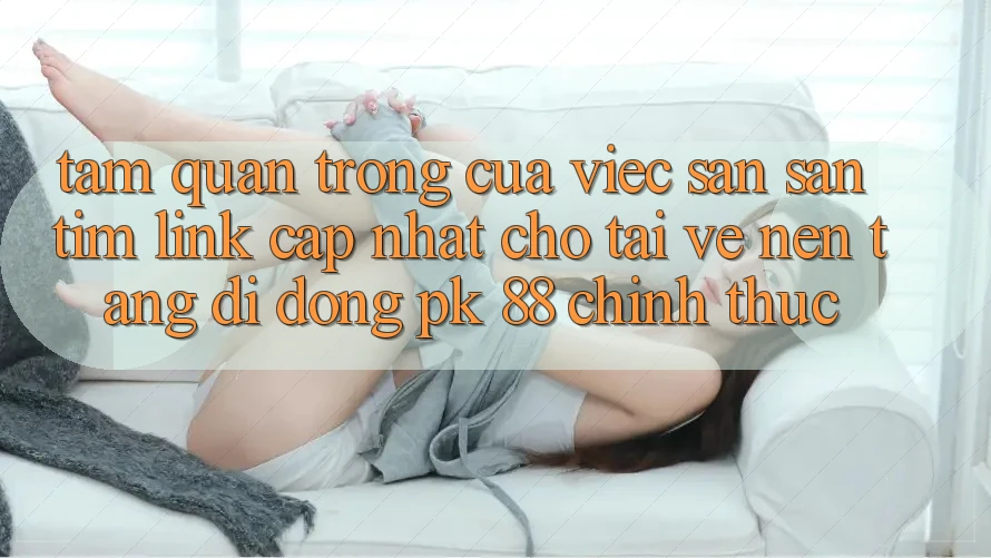 Tầm Quan Trọng Của Việc Săn săn tìm “Link Cập Nhật Cho Tải về Nền tảng di động PK 88” Chính Thức