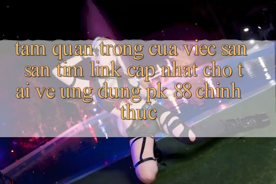 Tầm Quan Trọng Của Việc Săn săn tìm “Link Cập Nhật Cho Tải về Ứng Dụng PK 88” Chính Thức